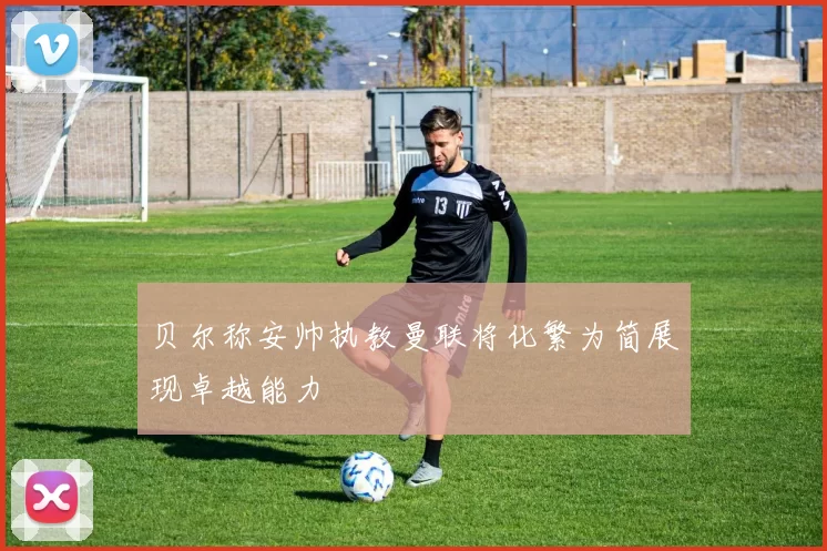 贝尔称安帅执教曼联将化繁为简展现卓越能力