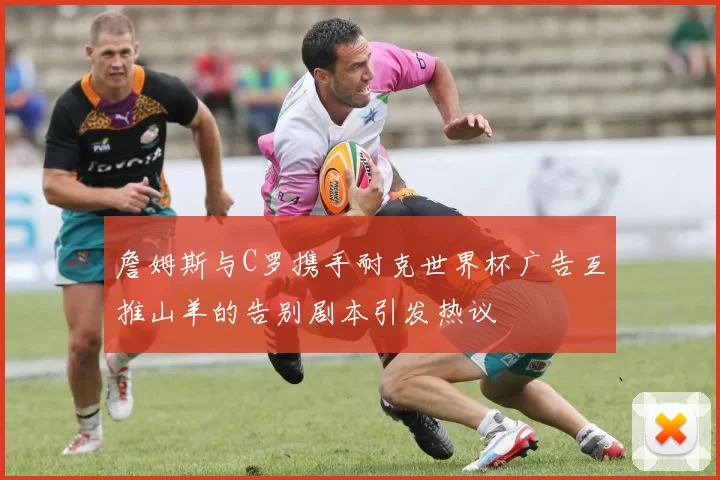 詹姆斯与C罗携手耐克世界杯广告互推山羊的告别剧本引发热议