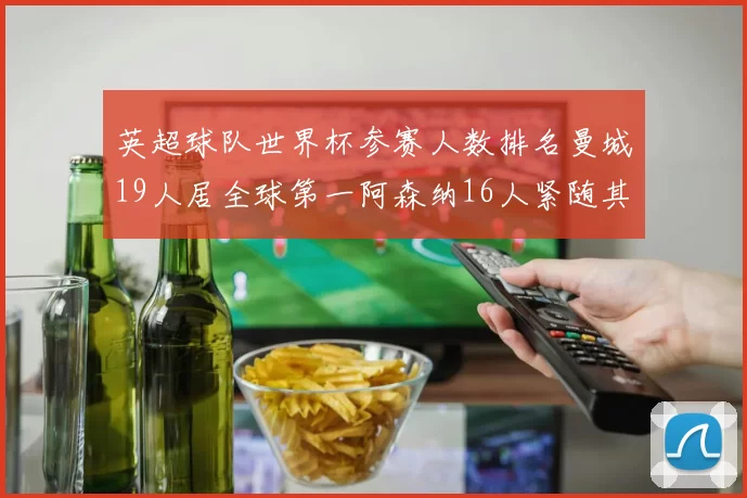 英超球队世界杯参赛人数排名曼城19人居全球第一阿森纳16人紧随其后