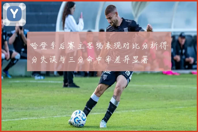 哈登季后赛主客场表现对比分析得分失误与三分命中率差异显著