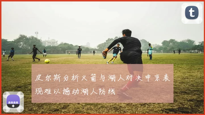 皮尔斯分析火箭与湖人对决申京表现难以撼动湖人防线