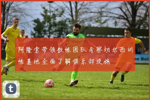 阿隆索带领教练团队考察切尔西训练基地全面了解俱乐部设施