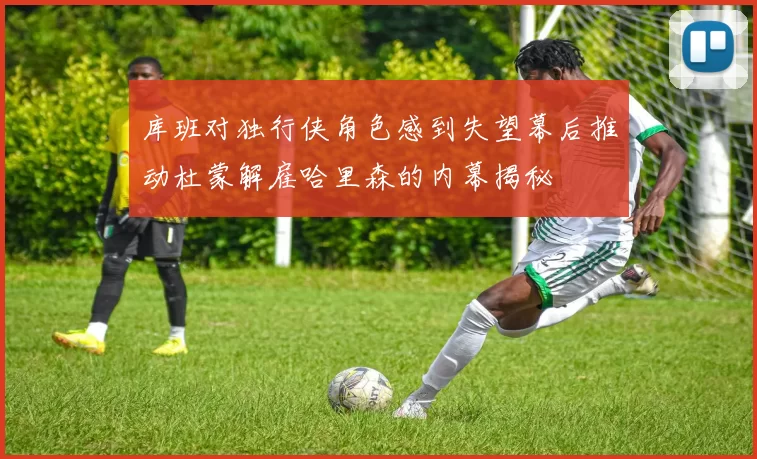 库班对独行侠角色感到失望幕后推动杜蒙解雇哈里森的内幕揭秘