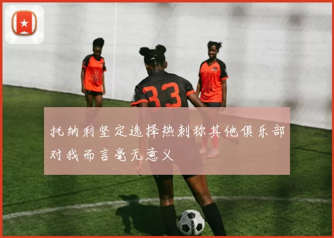 托纳利坚定选择热刺称其他俱乐部对我而言毫无意义