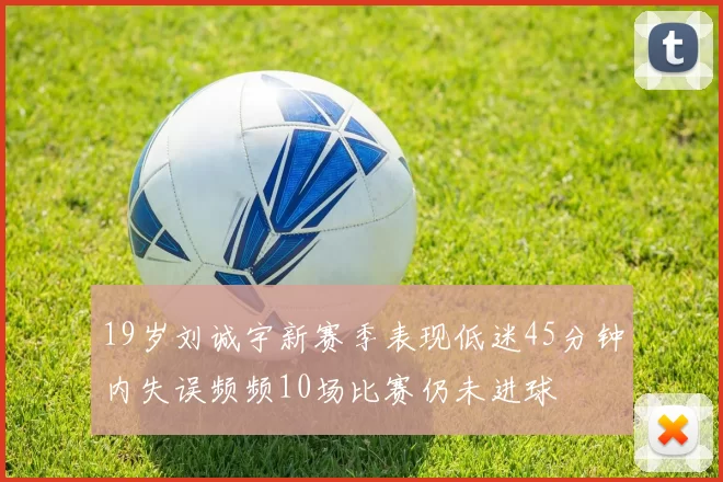 19岁刘诚宇新赛季表现低迷45分钟内失误频频10场比赛仍未进球