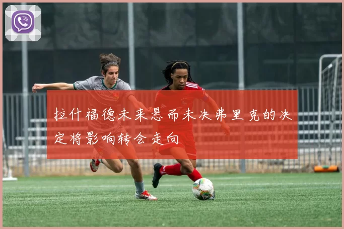 拉什福德未来悬而未决弗里克的决定将影响转会走向