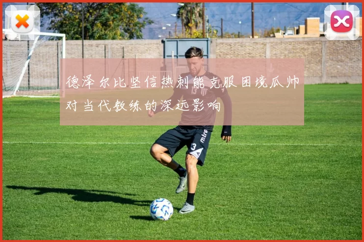 德泽尔比坚信热刺能克服困境瓜帅对当代教练的深远影响