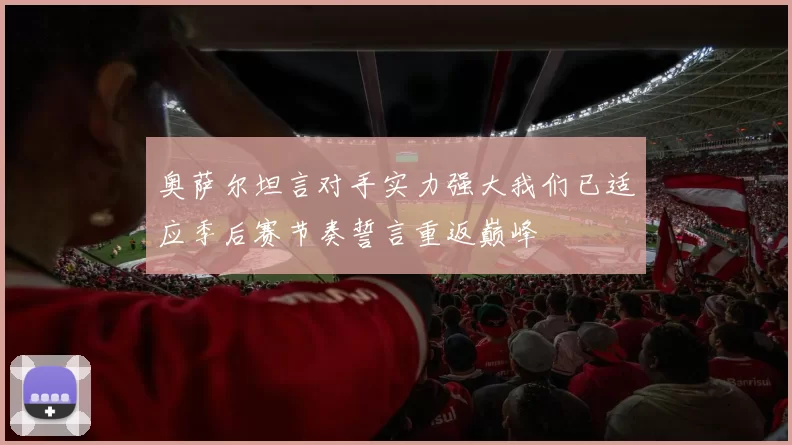 奥萨尔坦言对手实力强大我们已适应季后赛节奏誓言重返巅峰