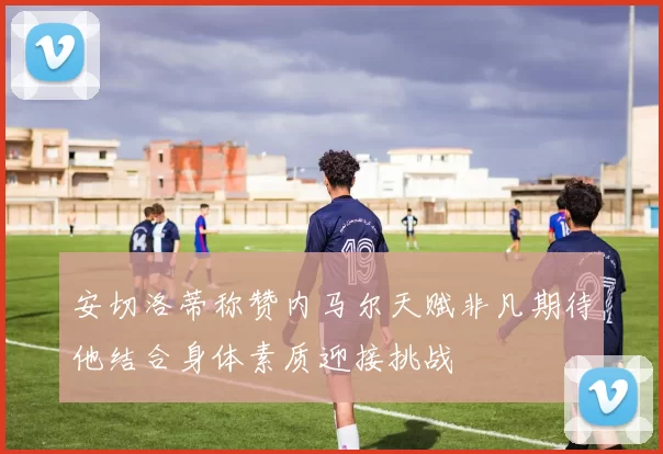 安切洛蒂称赞内马尔天赋非凡期待他结合身体素质迎接挑战