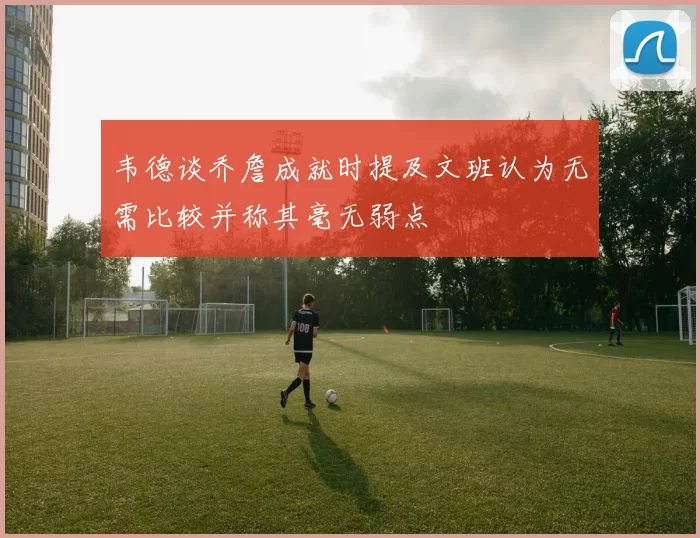 韦德谈乔詹成就时提及文班认为无需比较并称其毫无弱点