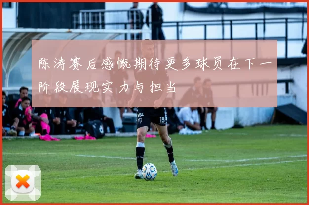 陈涛赛后感慨期待更多球员在下一阶段展现实力与担当