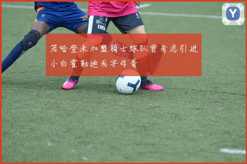 若哈登未加盟骑士球队曾考虑引进小白霍勒迪或字母哥