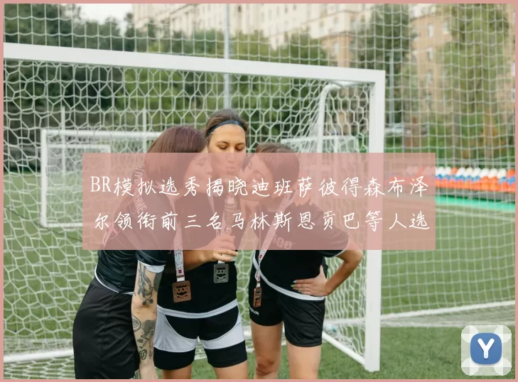 BR模拟选秀揭晓迪班萨彼得森布泽尔领衔前三名马林斯恩贡巴等人选择退选