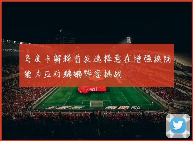 乌度卡解释首发选择意在增强换防能力应对鹈鹕阵容挑战
