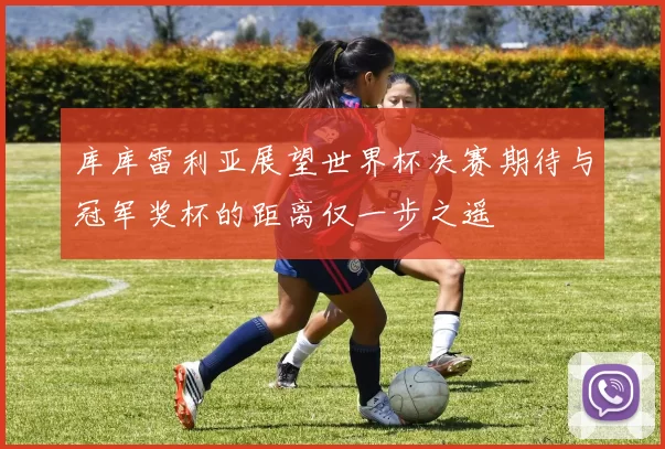 库库雷利亚展望世界杯决赛期待与冠军奖杯的距离仅一步之遥